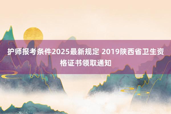 护师报考条件2025最新规定 2019陕西省卫生资格证书领取通知