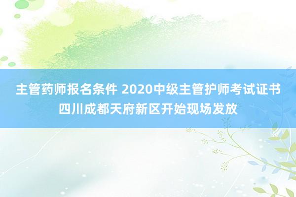 主管药师报名条件 2020中级主管护师考试证书四川成都天府新区开始现场发放