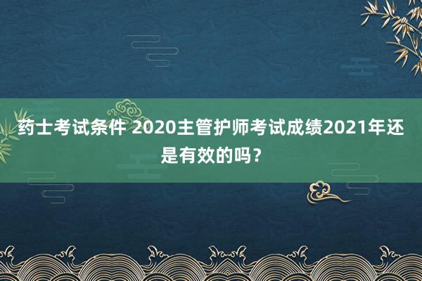 药士考试条件 2020主管护师考试成绩2021年还是有效的吗？