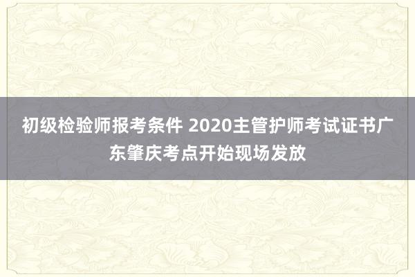 初级检验师报考条件 2020主管护师考试证书广东肇庆考点开始现场发放