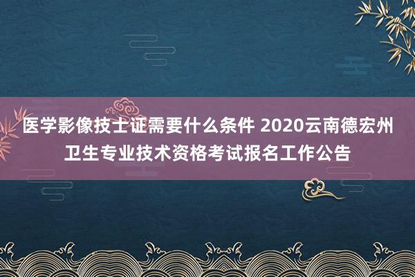 医学影像技士证需要什么条件 2020云南德宏州卫生专业技术资格考试报名工作公告