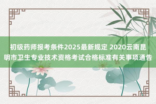 初级药师报考条件2025最新规定 2020云南昆明市卫生专业技术资格考试合格标准有关事项通告