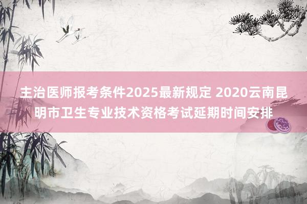 主治医师报考条件2025最新规定 2020云南昆明市卫生专业技术资格考试延期时间安排