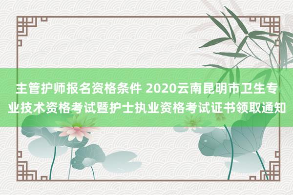 主管护师报名资格条件 2020云南昆明市卫生专业技术资格考试暨护士执业资格考试证书领取通知
