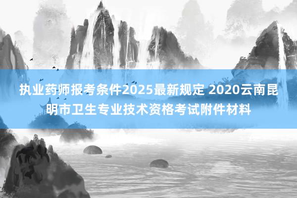 执业药师报考条件2025最新规定 2020云南昆明市卫生专业技术资格考试附件材料