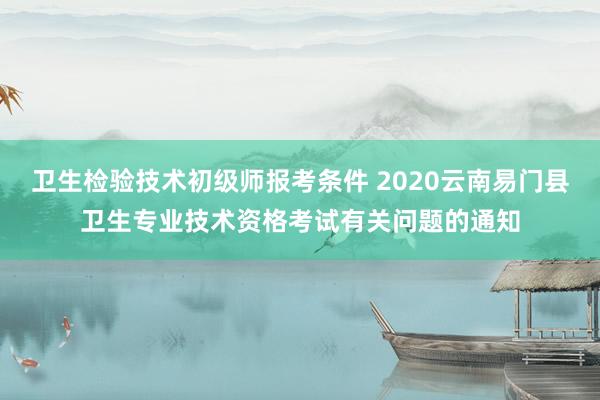 卫生检验技术初级师报考条件 2020云南易门县卫生专业技术资格考试有关问题的通知