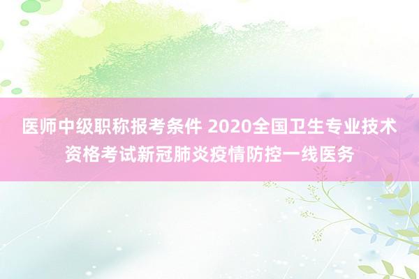 医师中级职称报考条件 2020全国卫生专业技术资格考试新冠肺炎疫情防控一线医务