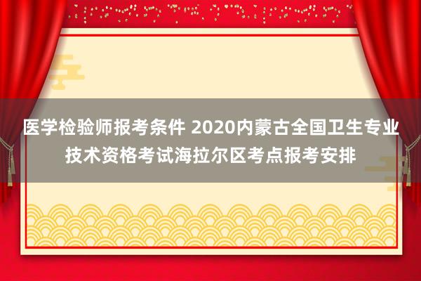 医学检验师报考条件 2020内蒙古全国卫生专业技术资格考试海拉尔区考点报考安排