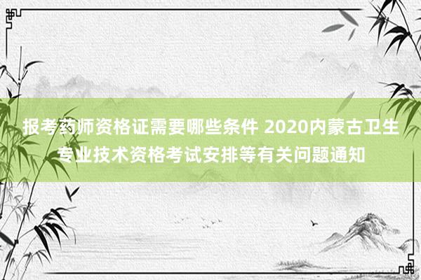 报考药师资格证需要哪些条件 2020内蒙古卫生专业技术资格考试安排等有关问题通知