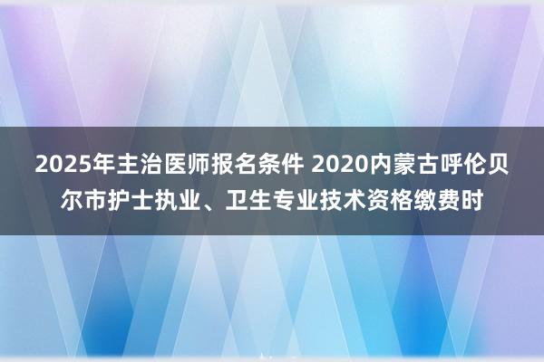 2025年主治医师报名条件 2020内蒙古呼伦贝尔市护士执业、卫生专业技术资格缴费时