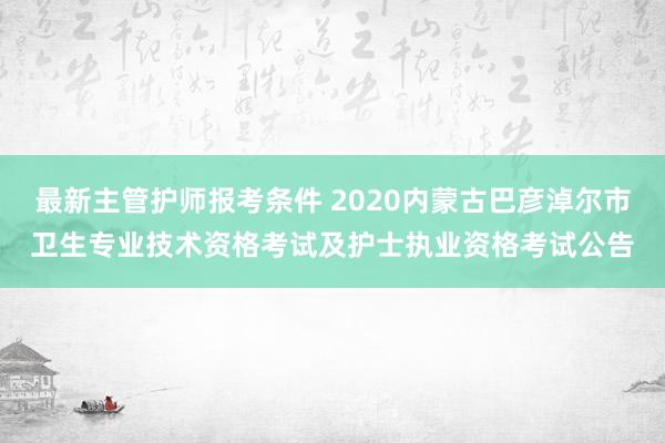 最新主管护师报考条件 2020内蒙古巴彦淖尔市卫生专业技术资格考试及护士执业资格考试公告