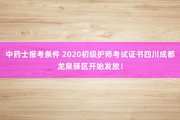 中药士报考条件 2020初级护师考试证书四川成都龙泉驿区开始发放！