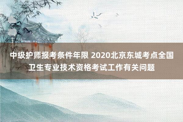 中级护师报考条件年限 2020北京东城考点全国卫生专业技术资格考试工作有关问题