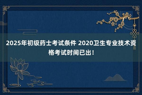 2025年初级药士考试条件 2020卫生专业技术资格考试时间已出！