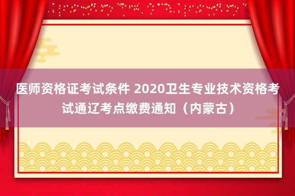 医师资格证考试条件 2020卫生专业技术资格考试通辽考点缴费通知（内蒙古）