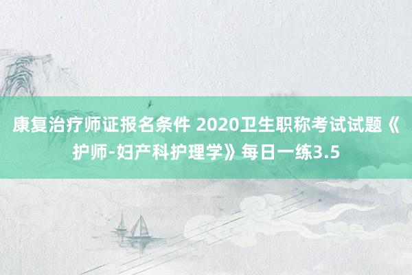 康复治疗师证报名条件 2020卫生职称考试试题《护师-妇产科护理学》每日一练3.5