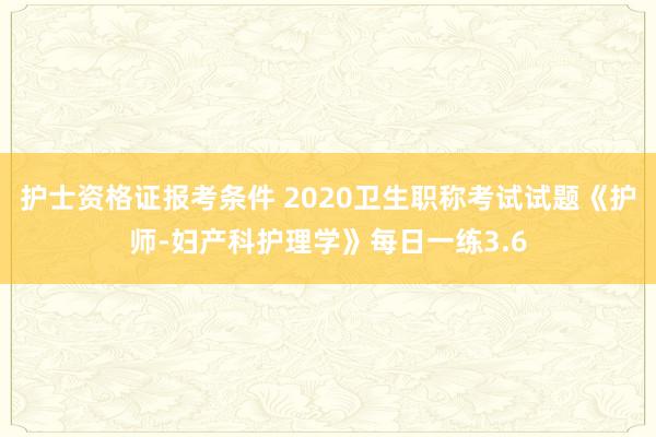 护士资格证报考条件 2020卫生职称考试试题《护师-妇产科护理学》每日一练3.6