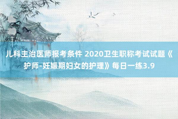 儿科主治医师报考条件 2020卫生职称考试试题《护师-妊娠期妇女的护理》每日一练3.9