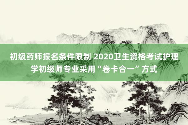 初级药师报名条件限制 2020卫生资格考试护理学初级师专业采用“卷卡合一”方式