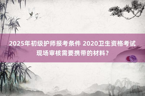 2025年初级护师报考条件 2020卫生资格考试现场审核需要携带的材料？