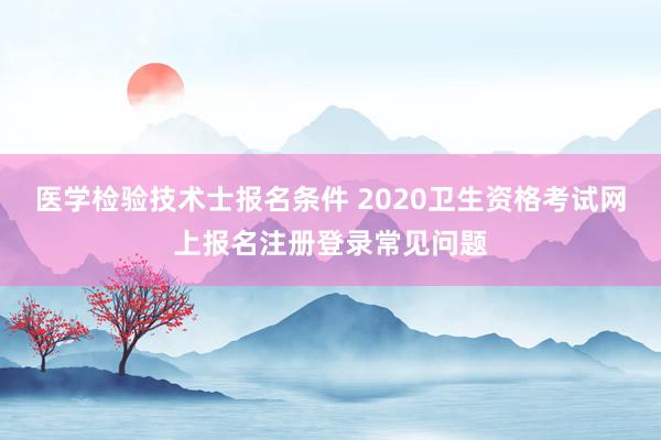 医学检验技术士报名条件 2020卫生资格考试网上报名注册登录常见问题