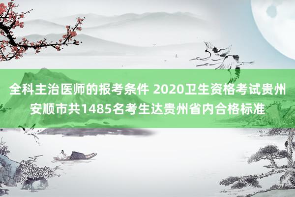 全科主治医师的报考条件 2020卫生资格考试贵州安顺市共1485名考生达贵州省内合格标准
