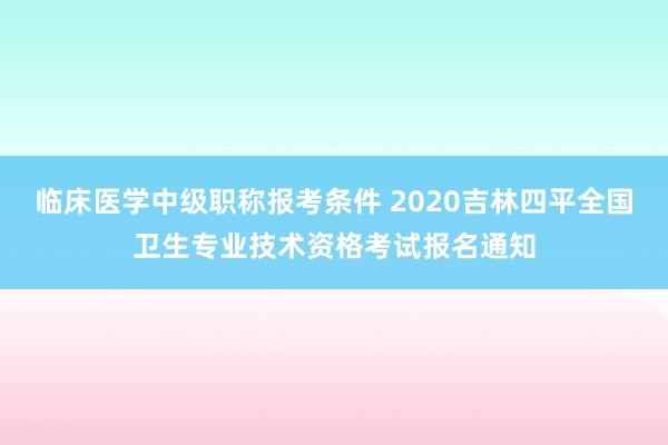 临床医学中级职称报考条件 2020吉林四平全国卫生专业技术资格考试报名通知
