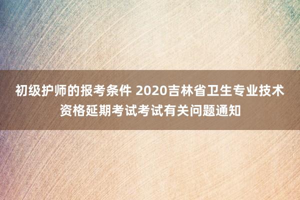 初级护师的报考条件 2020吉林省卫生专业技术资格延期考试考试有关问题通知
