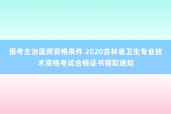 报考主治医师资格条件 2020吉林省卫生专业技术资格考试合格证书领取通知
