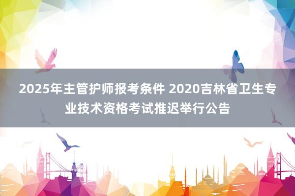 2025年主管护师报考条件 2020吉林省卫生专业技术资格考试推迟举行公告