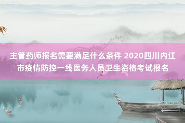 主管药师报名需要满足什么条件 2020四川内江市疫情防控一线医务人员卫生资格考试报名