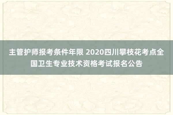 主管护师报考条件年限 2020四川攀枝花考点全国卫生专业技术资格考试报名公告