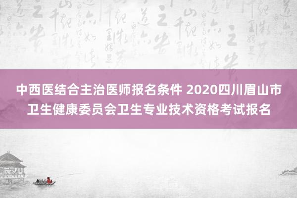 中西医结合主治医师报名条件 2020四川眉山市卫生健康委员会卫生专业技术资格考试报名