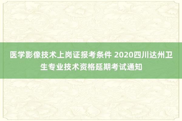 医学影像技术上岗证报考条件 2020四川达州卫生专业技术资格延期考试通知