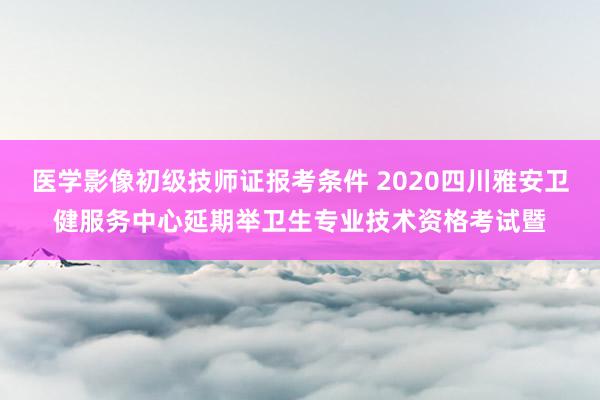 医学影像初级技师证报考条件 2020四川雅安卫健服务中心延期举卫生专业技术资格考试暨