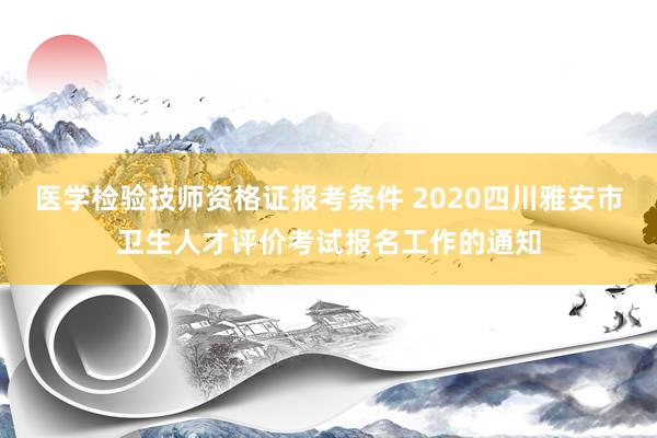 医学检验技师资格证报考条件 2020四川雅安市卫生人才评价考试报名工作的通知