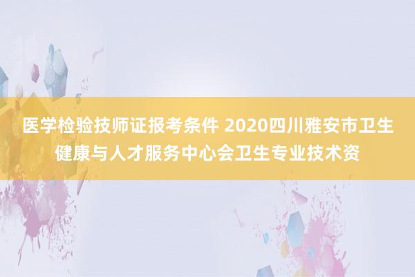医学检验技师证报考条件 2020四川雅安市卫生健康与人才服务中心会卫生专业技术资