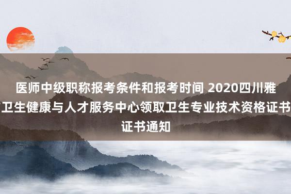 医师中级职称报考条件和报考时间 2020四川雅安市卫生健康与人才服务中心领取卫生专业技术资格证书通知