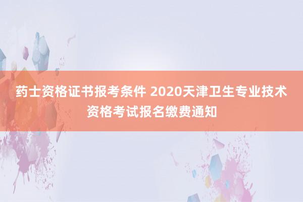 药士资格证书报考条件 2020天津卫生专业技术资格考试报名缴费通知