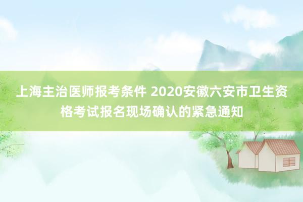 上海主治医师报考条件 2020安徽六安市卫生资格考试报名现场确认的紧急通知
