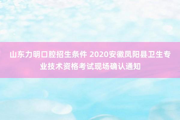 山东力明口腔招生条件 2020安徽凤阳县卫生专业技术资格考试现场确认通知