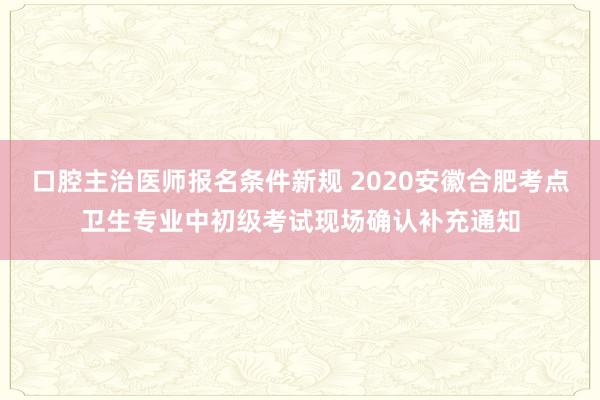 口腔主治医师报名条件新规 2020安徽合肥考点卫生专业中初级考试现场确认补充通知
