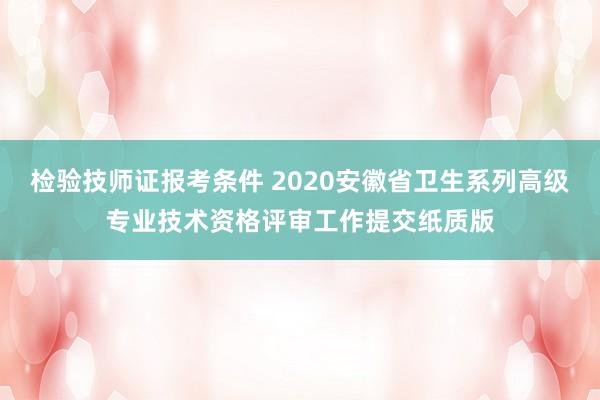检验技师证报考条件 2020安徽省卫生系列高级专业技术资格评审工作提交纸质版