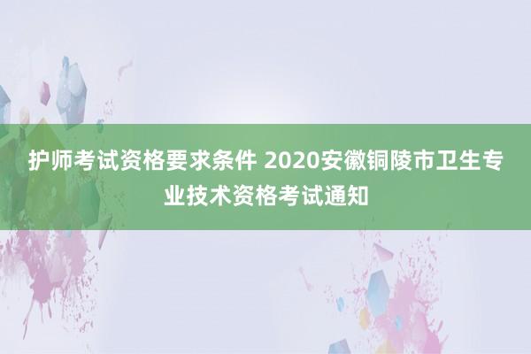 护师考试资格要求条件 2020安徽铜陵市卫生专业技术资格考试通知