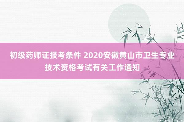初级药师证报考条件 2020安徽黄山市卫生专业技术资格考试有关工作通知