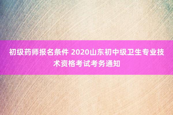 初级药师报名条件 2020山东初中级卫生专业技术资格考试考务通知