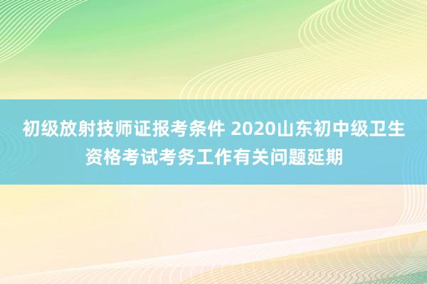 初级放射技师证报考条件 2020山东初中级卫生资格考试考务工作有关问题延期