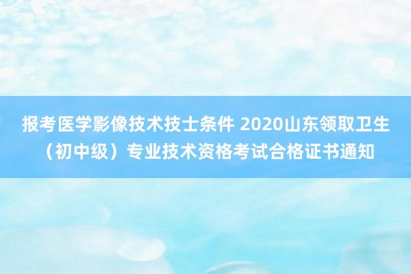 报考医学影像技术技士条件 2020山东领取卫生（初中级）专业技术资格考试合格证书通知