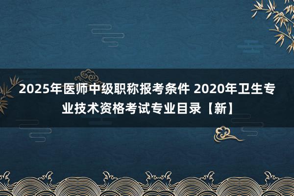 2025年医师中级职称报考条件 2020年卫生专业技术资格考试专业目录【新】