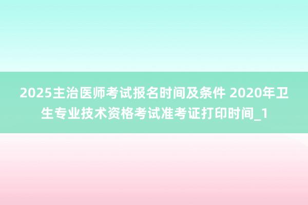 2025主治医师考试报名时间及条件 2020年卫生专业技术资格考试准考证打印时间_1
